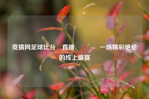竞猜网足球比分⚽直播👍一场精彩绝伦的线上盛宴