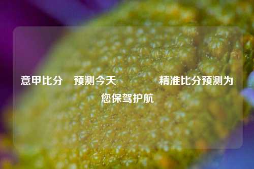 意甲比分⚽预测今天🥈精准比分预测为您保驾护航