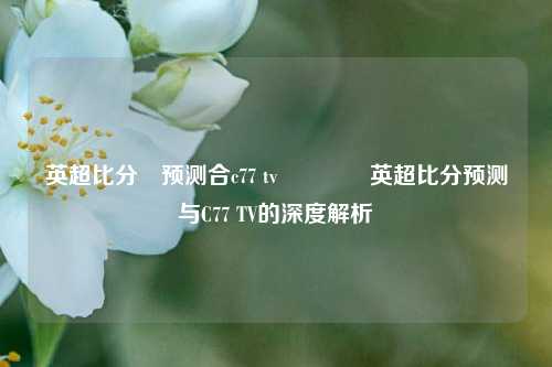 英超比分⚽预测合c77 tv🥉英超比分预测与C77 TV的深度解析