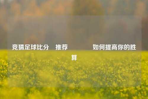 竞猜足球比分⚽推荐🏅如何提高你的胜算