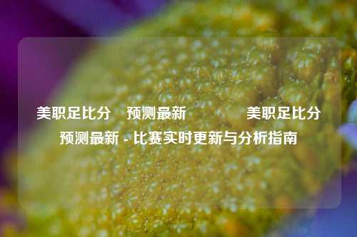 美职足比分⚽预测最新🌈美职足比分⚽预测最新 - 比赛实时更新与分析指南