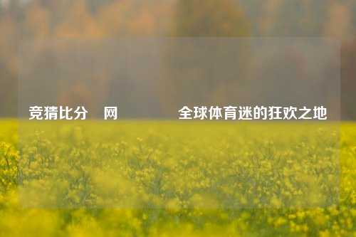 竞猜比分⚽网🥇全球体育迷的狂欢之地