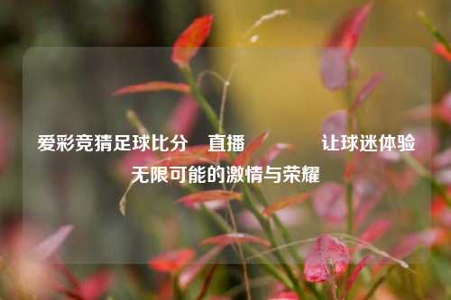 爱彩竞猜足球比分⚽直播🥉让球迷体验无限可能的激情与荣耀