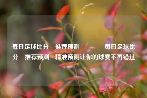 每日足球比分⚽推荐预测🥇每日足球比分⚽推荐预测 - 精准预测让你的球赛不再错过