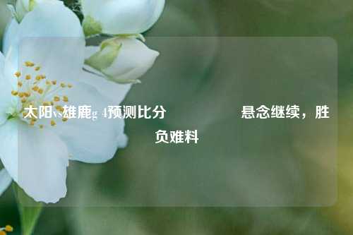 太阳vs雄鹿g 4预测比分⚽🥇悬念继续，胜负难料