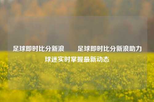 足球即时比分新浪✌️足球即时比分新浪助力球迷实时掌握最新动态