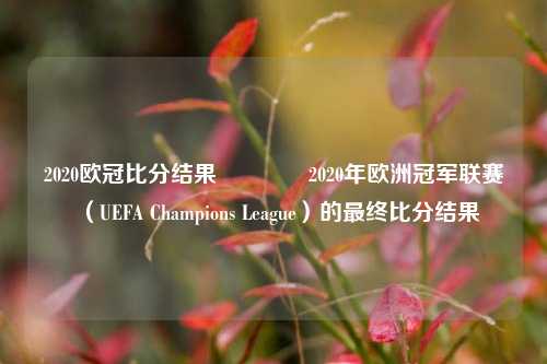 2020欧冠比分结果🏅2020年欧洲冠军联赛（UEFA Champions League）的最终比分结果
