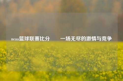 ncaa篮球联赛比分✌️一场无尽的激情与竞争