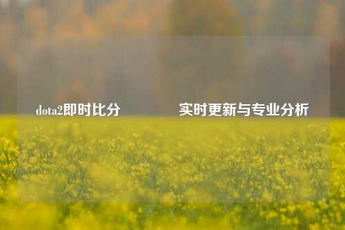 dota2即时比分🌈实时更新与专业分析