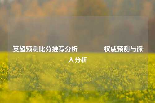 英超预测比分推荐分析🥇权威预测与深入分析