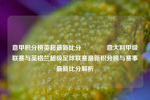 意甲积分榜英超最新比分👈意大利甲级联赛与英格兰超级足球联赛最新积分榜与赛事最新比分解析