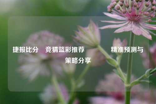 捷报比分⚽竞猜篮彩推荐👈精准预测与策略分享