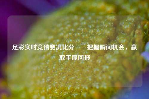 足彩实时竞猜赛况比分⚽⚽把握瞬间机会，赢取丰厚回报
