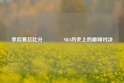 季后赛总比分👉NBA历史上的巅峰对决