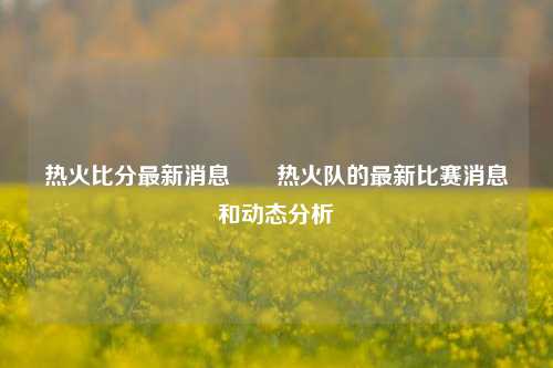 热火比分最新消息✌️热火队的最新比赛消息和动态分析