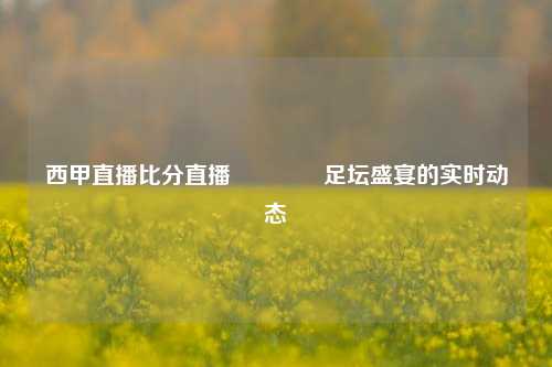 西甲直播比分直播🥉足坛盛宴的实时动态