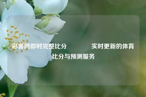 彩客网即时完整比分🥉实时更新的体育比分与预测服务