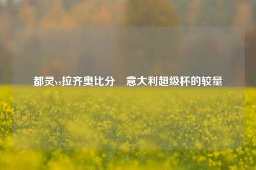 都灵vs拉齐奥比分⚾意大利超级杯的较量