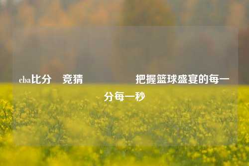 cba比分⚽竞猜🎖️把握篮球盛宴的每一分每一秒