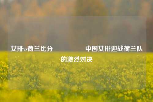 女排vs荷兰比分🎖️中国女排迎战荷兰队的激烈对决