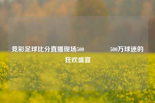 竞彩足球比分直播现场500👈500万球迷的狂欢盛宴