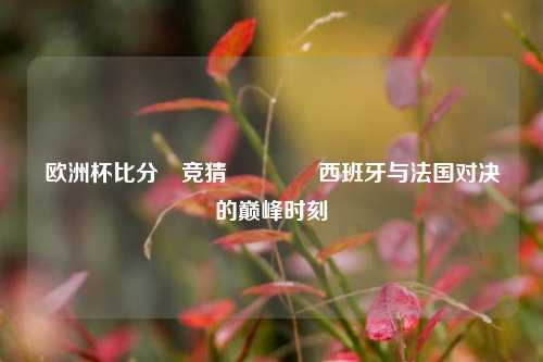 欧洲杯比分⚽竞猜👈西班牙与法国对决的巅峰时刻