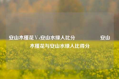 安山木槿花Ⅴs安山水绿人比分🎖️安山木槿花与安山水绿人比得分