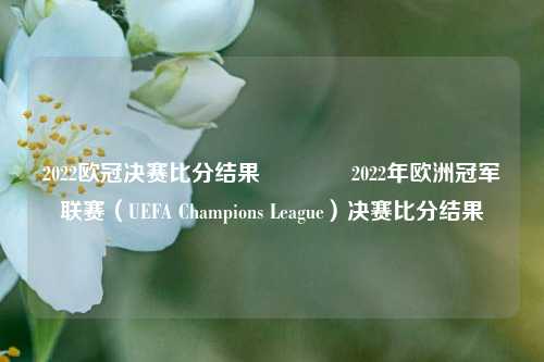 2022欧冠决赛比分结果🌈2022年欧洲冠军联赛（UEFA Champions League）决赛比分结果