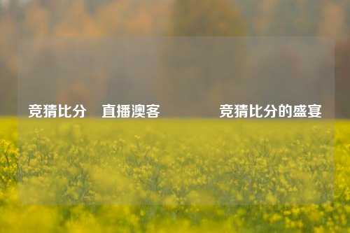 竞猜比分⚽直播澳客🥇竞猜比分的盛宴