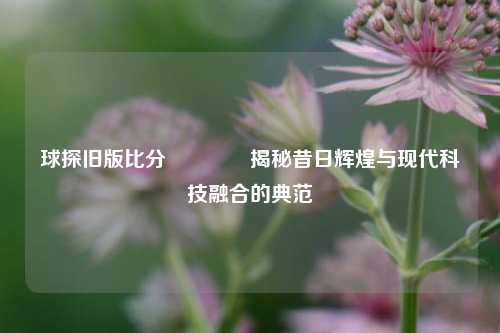 球探旧版比分👈揭秘昔日辉煌与现代科技融合的典范