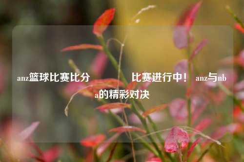 anz篮球比赛比分👍比赛进行中！ anz与nba的精彩对决