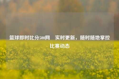 篮球即时比分500网⚾实时更新，随时随地掌控比赛动态