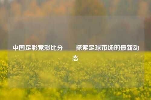 中国足彩竞彩比分✌️探索足球市场的最新动态