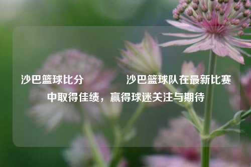 沙巴篮球比分🥉沙巴篮球队在最新比赛中取得佳绩，赢得球迷关注与期待