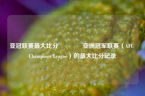 亚冠联赛最大比分🏅亚洲冠军联赛（AFC Champions League）的最大比分记录