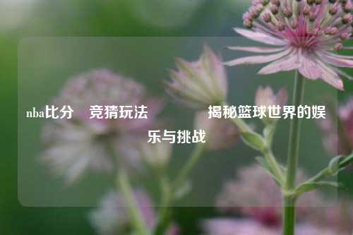 nba比分⚽竞猜玩法🥎揭秘篮球世界的娱乐与挑战