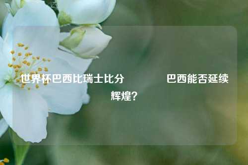 世界杯巴西比瑞士比分🏐巴西能否延续辉煌？