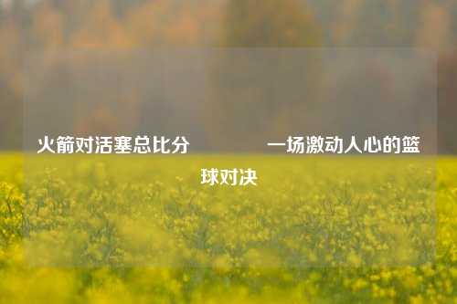 火箭对活塞总比分🏆一场激动人心的篮球对决