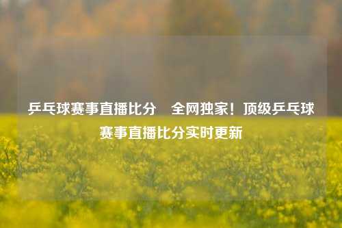 乒乓球赛事直播比分⚾全网独家！顶级乒乓球赛事直播比分实时更新