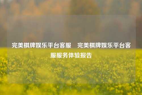 完美棋牌娱乐平台客服⚾完美棋牌娱乐平台客服服务体验报告