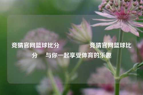 竞猜官网篮球比分⚽🏅竞猜官网篮球比分⚽ 与你一起享受体育的乐趣