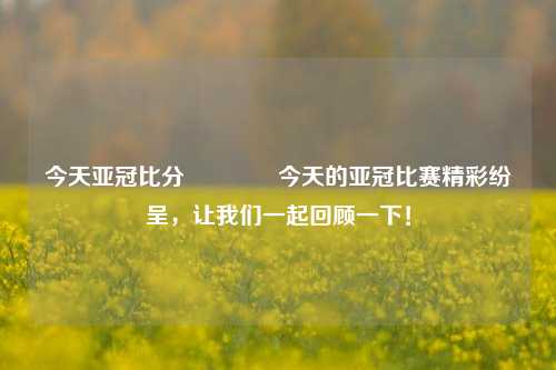 今天亚冠比分🏐今天的亚冠比赛精彩纷呈，让我们一起回顾一下！