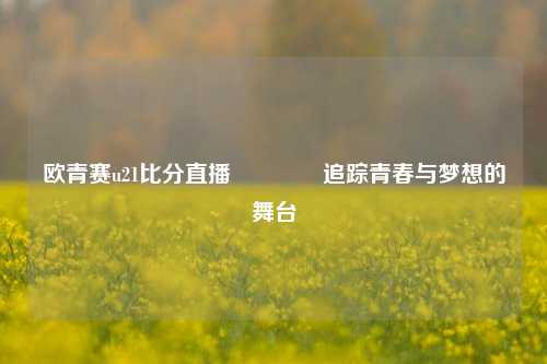 欧青赛u21比分直播👍追踪青春与梦想的舞台