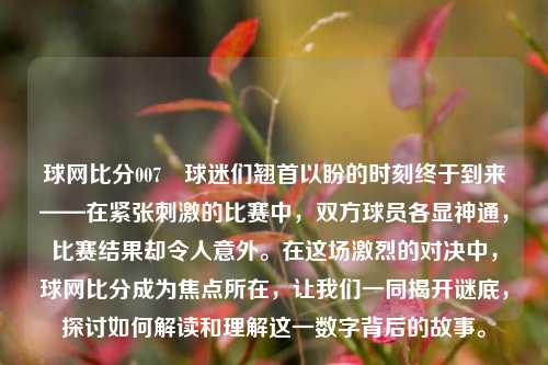 球网比分007⚾球迷们翘首以盼的时刻终于到来——在紧张刺激的比赛中，双方球员各显神通，比赛结果却令人意外。在这场激烈的对决中，球网比分成为焦点所在，让我们一同揭开谜底，探讨如何解读和理解这一数字背后的故事。