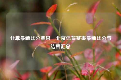 北单最新比分赛果⚽北京体育赛事最新比分与结果汇总
