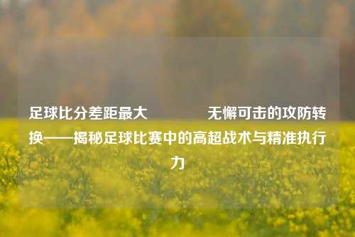 足球比分差距最大🥎无懈可击的攻防转换——揭秘足球比赛中的高超战术与精准执行力