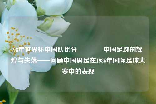 98年世界杯中国队比分🌈中国足球的辉煌与失落——回顾中国男足在1986年国际足球大赛中的表现
