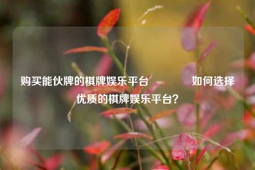 购买能伙牌的棋牌娱乐平台🥉如何选择优质的棋牌娱乐平台？
