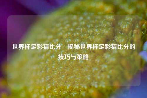 世界杯足彩猜比分⚾揭秘世界杯足彩猜比分的技巧与策略