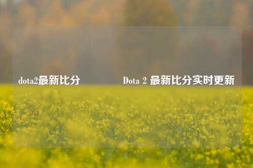 dota2最新比分🥉Dota 2 最新比分实时更新